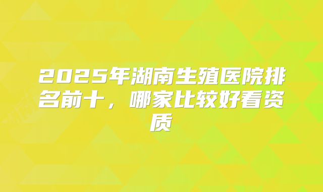 2025年湖南生殖医院排名前十，哪家比较好看资质