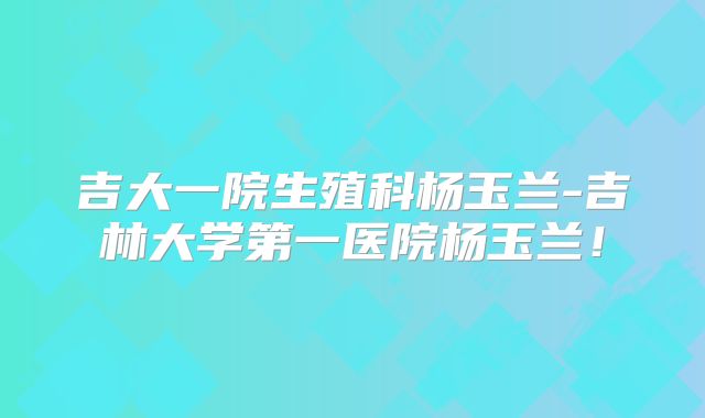 吉大一院生殖科杨玉兰-吉林大学第一医院杨玉兰!