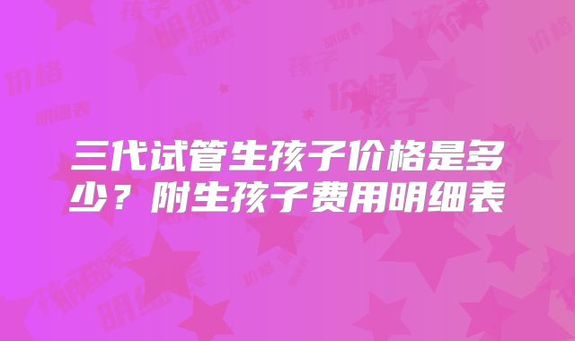三代试管生孩子价格是多少？附生孩子费用明细表