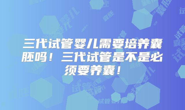 三代试管婴儿需要培养囊胚吗！三代试管是不是必须要养囊！