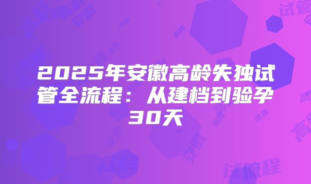2025年安徽高龄失独试管全流程：从建档到验孕30天