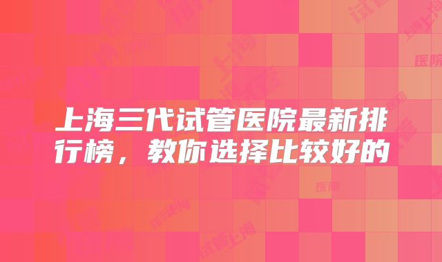 上海三代试管医院最新排行榜,教你选择比较好的