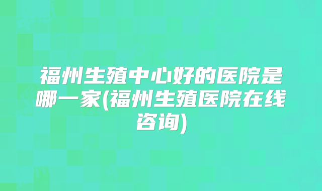 福州生殖中心好的医院是哪一家(福州生殖医院在线咨询)