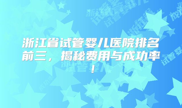 浙江省试管婴儿医院排名前三，揭秘费用与成功率！