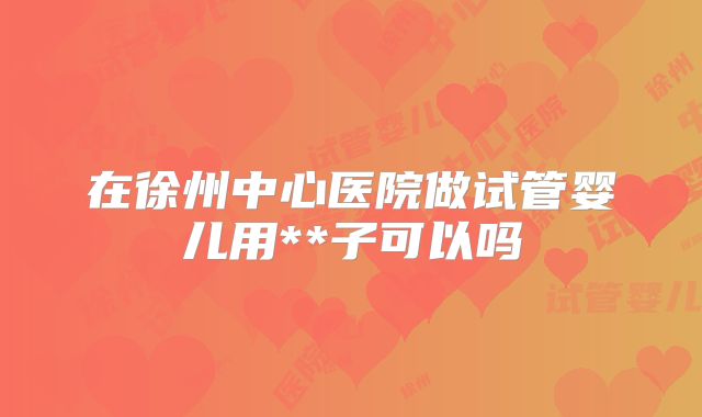 在徐州中心医院做试管婴儿用**子可以吗