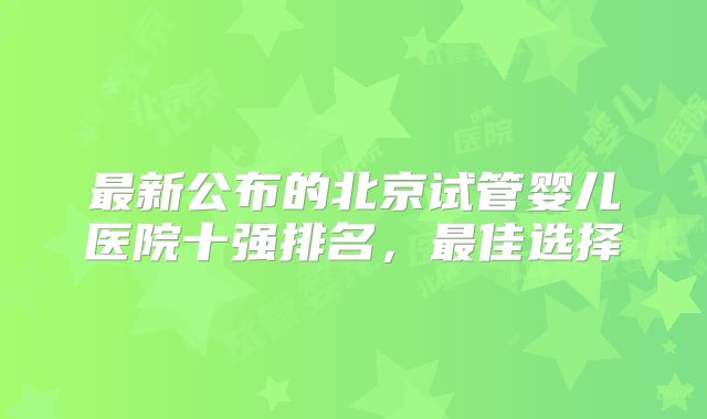 最新公布的北京试管婴儿医院十强排名,最佳选择