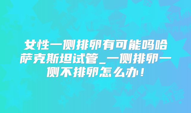女性一侧排卵有可能吗哈萨克斯坦试管_一侧排卵一侧不排卵怎么办！