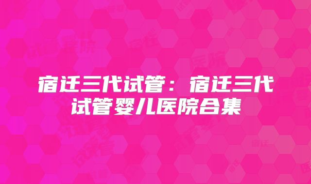 宿迁三代试管:宿迁三代试管婴儿医院合集