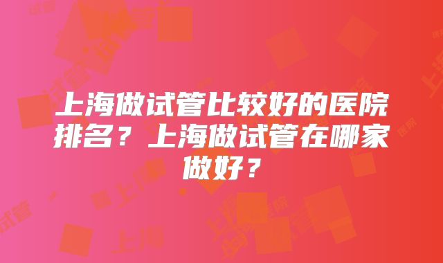 上海做试管比较好的医院排名?上海做试管在哪家做好?