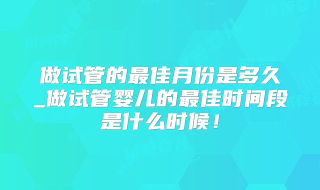 做试管的最佳月份是多久_做试管婴儿的最佳时间段是什么时候！