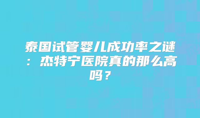 泰国试管婴儿成功率之谜：杰特宁医院真的那么高吗？