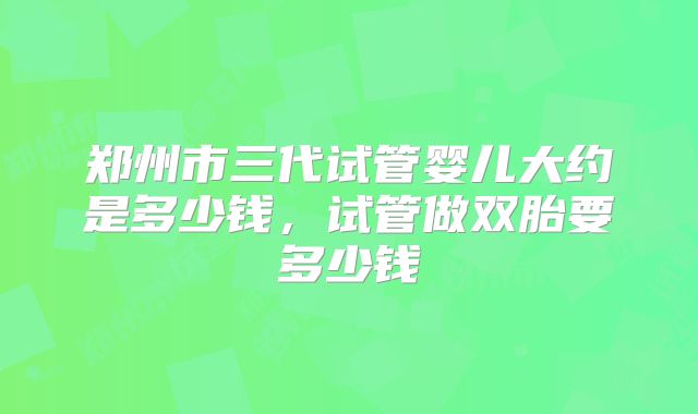 郑州市三代试管婴儿大约是多少钱，试管做双胎要多少钱