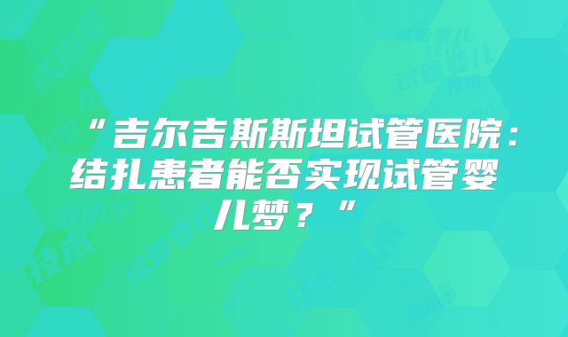 “吉尔吉斯斯坦试管医院：结扎患者能否实现试管婴儿梦？”