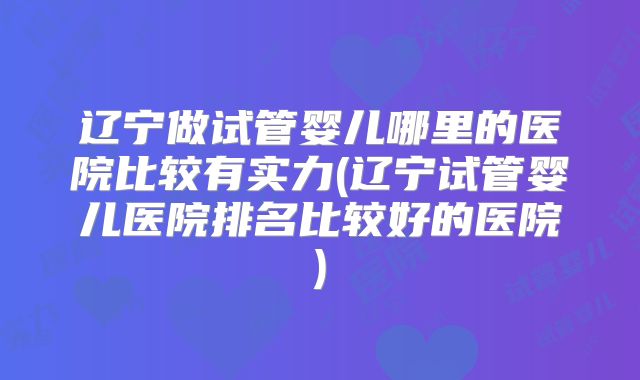 辽宁做试管婴儿哪里的医院比较有实力(辽宁试管婴儿医院排名比较好的医院)