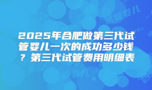 2025年合肥做第三代试管婴儿一次的成功多少钱？第三代试管费用明细表
