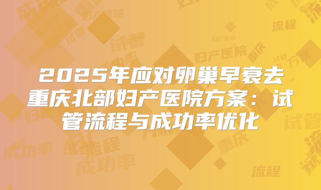 2025年应对卵巢早衰去重庆北部妇产医院方案：试管流程与成功率优化