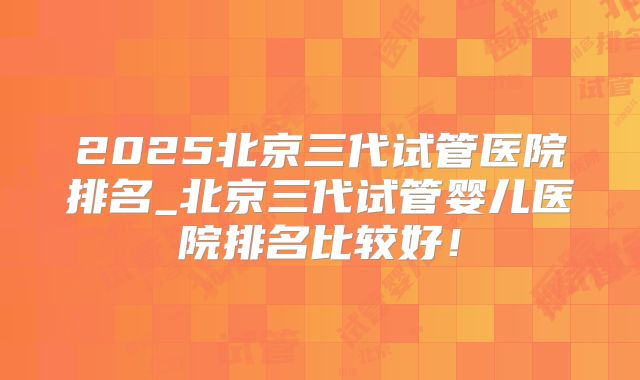 2025北京三代试管医院排名_北京三代试管婴儿医院排名比较好！