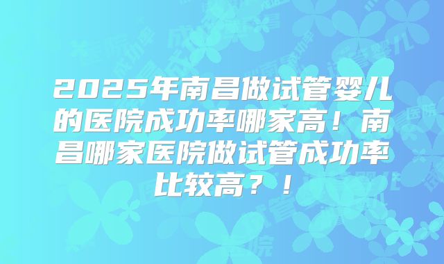 2025年南昌做试管婴儿的医院成功率哪家高！南昌哪家医院做试管成功率比较高？！