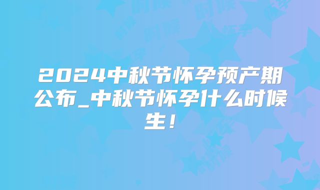 2024中秋节怀孕预产期公布_中秋节怀孕什么时候生!
