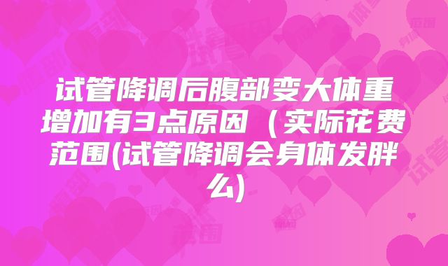 试管降调后腹部变大体重增加有3点原因（实际花费范围(试管降调会身体发胖么)