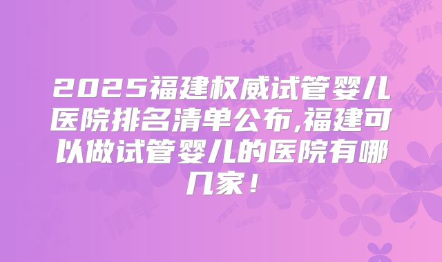 2025福建权威试管婴儿医院排名清单公布,福建可以做试管婴儿的医院有哪几家！