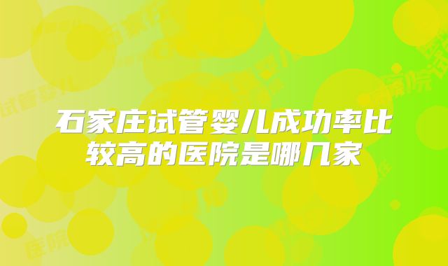石家庄试管婴儿成功率比较高的医院是哪几家
