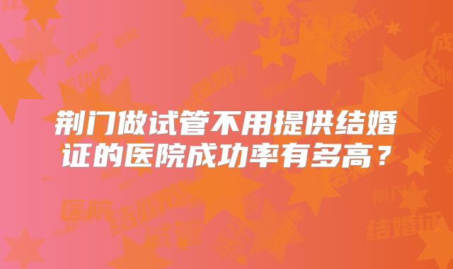 荆门做试管不用提供结婚证的医院成功率有多高？
