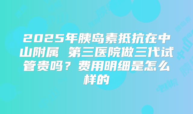 2025年胰岛素抵抗在中山附属 第三医院做三代试管贵吗?费用明细是怎么样的
