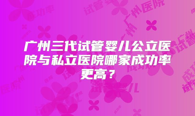 广州三代试管婴儿公立医院与私立医院哪家成功率更高？