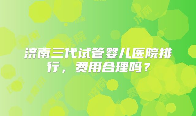 济南三代试管婴儿医院排行,费用合理吗?