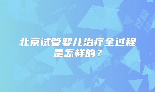 北京试管婴儿治疗全过程是怎样的?