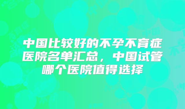 中国比较好的不孕不育症医院名单汇总，中国试管哪个医院值得选择
