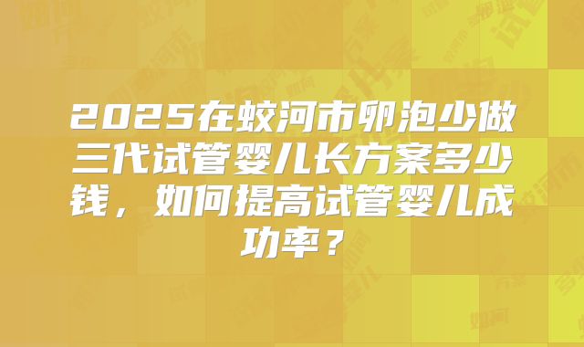 2025在蛟河市卵泡少做三代试管婴儿长方案多少钱，如何提高试管婴儿成功率？