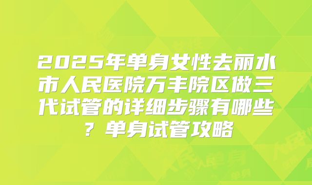 2025年单身女性去丽水市人民医院万丰院区做三代试管的详细步骤有哪些?单身试管攻略