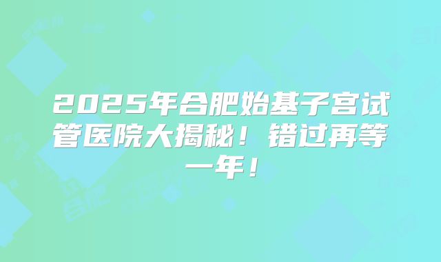 2025年合肥始基子宫试管医院大揭秘！错过再等一年！