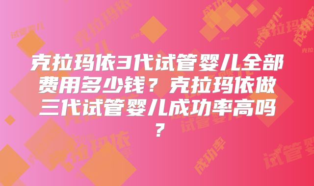 克拉玛依3代试管婴儿全部费用多少钱？克拉玛依做三代试管婴儿成功率高吗？