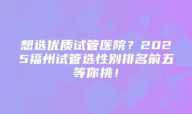 想选优质试管医院？2025福州试管选性别排名前五等你挑！