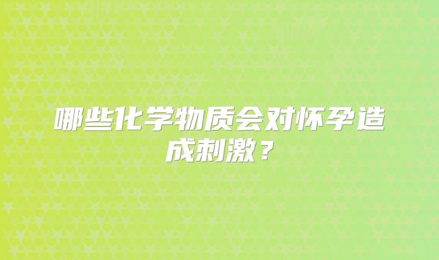 哪些化学物质会对怀孕造成刺激？