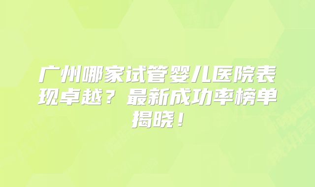 广州哪家试管婴儿医院表现卓越?最新成功率榜单揭晓!