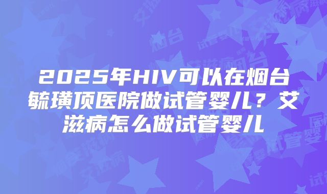 2025年HIV可以在烟台毓璜顶医院做试管婴儿？艾滋病怎么做试管婴儿