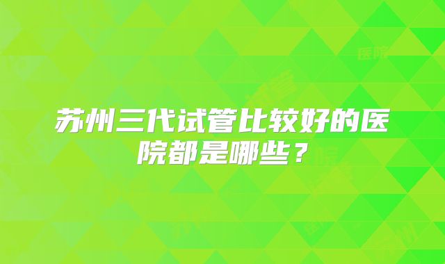 苏州三代试管比较好的医院都是哪些？