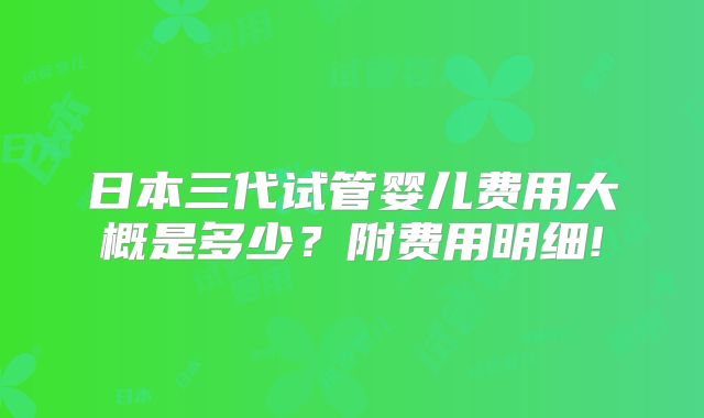 日本三代试管婴儿费用大概是多少？附费用明细!