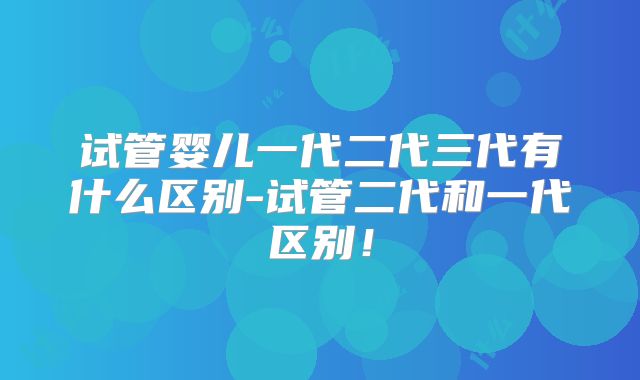 试管婴儿一代二代三代有什么区别-试管二代和一代区别!
