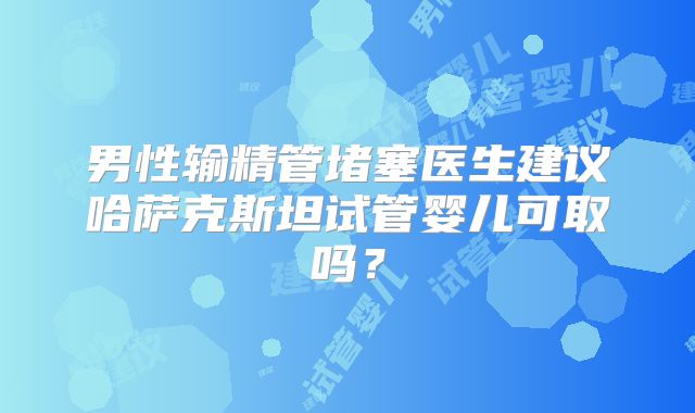 男性输精管堵塞医生建议哈萨克斯坦试管婴儿可取吗？
