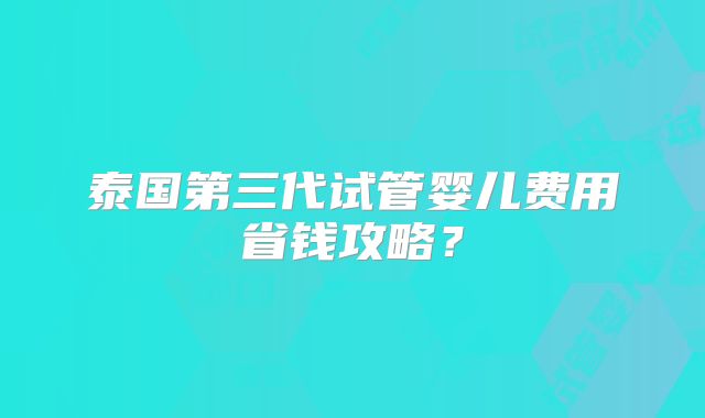 泰国第三代试管婴儿费用省钱攻略?