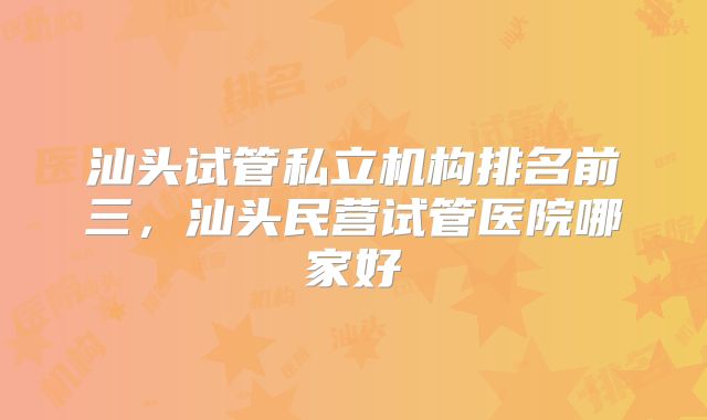 汕头试管私立机构排名前三，汕头民营试管医院哪家好