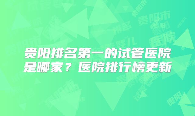 贵阳排名第一的试管医院是哪家？医院排行榜更新