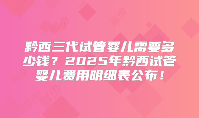黔西三代试管婴儿需要多少钱？2025年黔西试管婴儿费用明细表公布！