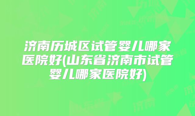 济南历城区试管婴儿哪家医院好(山东省济南市试管婴儿哪家医院好)
