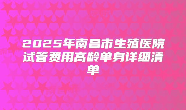 2025年南昌市生殖医院试管费用高龄单身详细清单